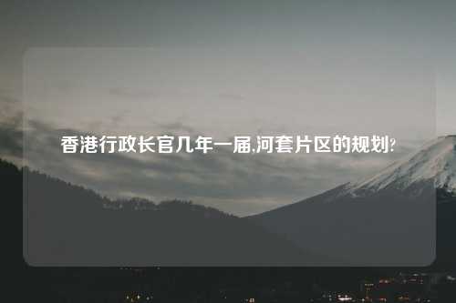 香港行政长官几年一届,河套片区的规划?