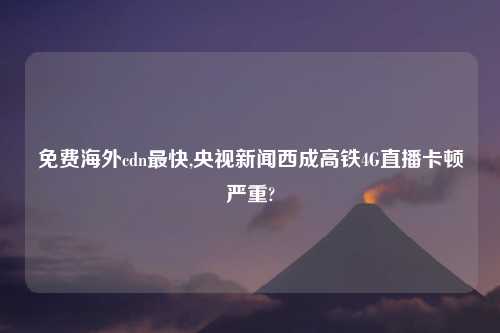 免费海外cdn最快,央视新闻西成高铁4G直播卡顿严重?