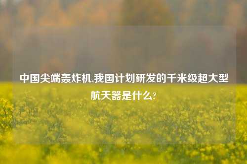 中国尖端轰炸机,我国计划研发的千米级超大型航天器是什么?