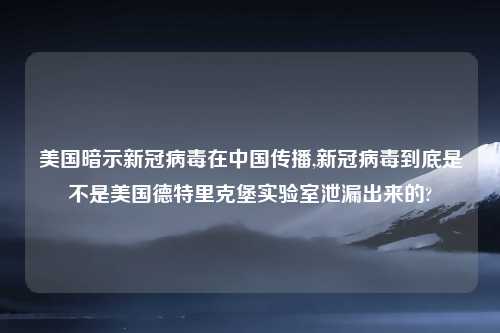 美国暗示新冠病毒在中国传播,新冠病毒到底是不是美国德特里克堡实验室泄漏出来的?