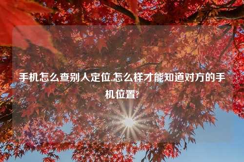 手机怎么查别人定位,怎么样才能知道对方的手机位置?