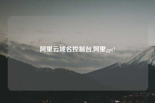 阿里云域名控制台,阿里gpt?