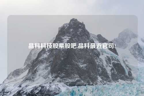 晶科科技股票股吧,晶科最近官司?
