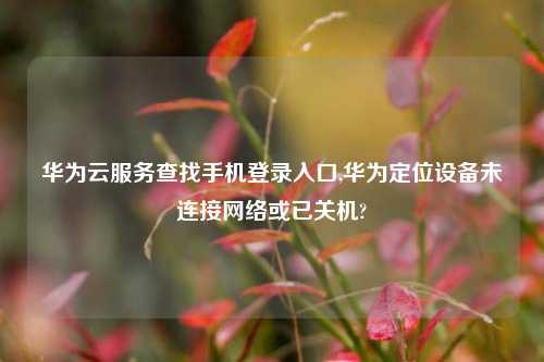 华为云服务查找手机登录入口,华为定位设备未连接网络或已关机?