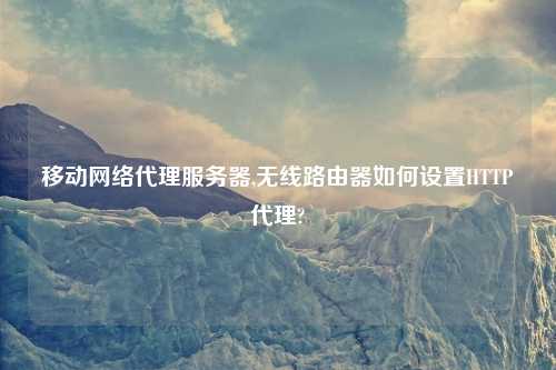 移动网络代理服务器,无线路由器如何设置HTTP代理?