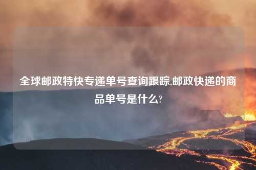 全球邮政特快专递单号查询跟踪,邮政快递的商品单号是什么?