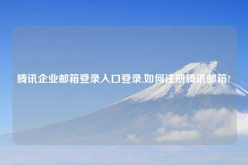 腾讯企业邮箱登录入口登录,如何注册腾讯邮箱?