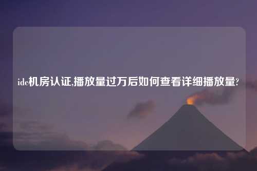 idc机房认证,播放量过万后如何查看详细播放量?