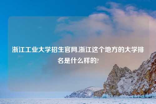 浙江工业大学招生官网,浙江这个地方的大学排名是什么样的?