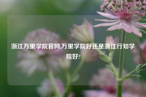 浙江万里学院官网,万里学院好还是浙江行知学院好?