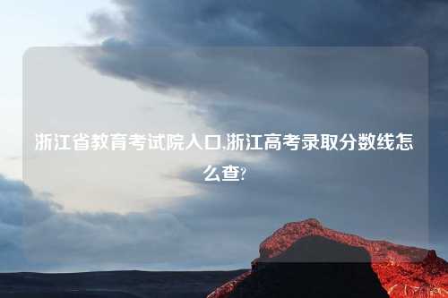 浙江省教育考试院入口,浙江高考录取分数线怎么查?