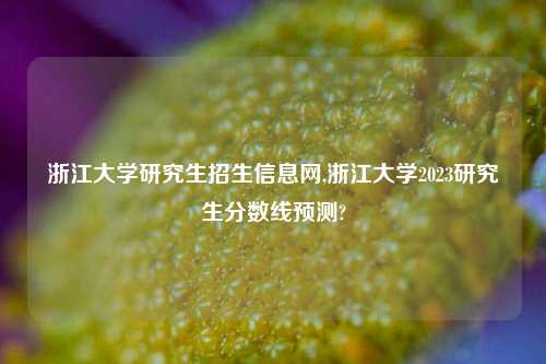 浙江大学研究生招生信息网,浙江大学2023研究生分数线预测?