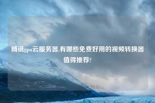腾讯gpu云服务器,有哪些免费好用的视频转换器值得推荐?