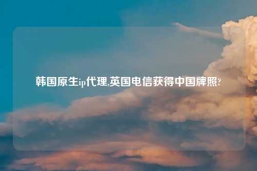 韩国原生ip代理,英国电信获得中国牌照?