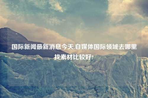 国际新闻最新消息今天,自媒体国际领域去哪里找素材比较好?