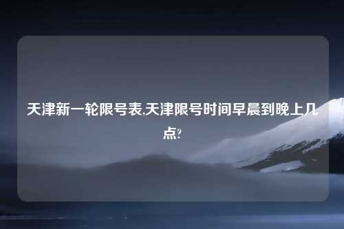 天津新一轮限号表,天津限号时间早晨到晚上几点?