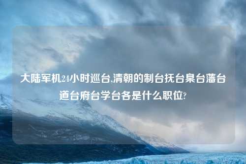 大陆军机24小时巡台,清朝的制台抚台臬台藩台道台府台学台各是什么职位?
