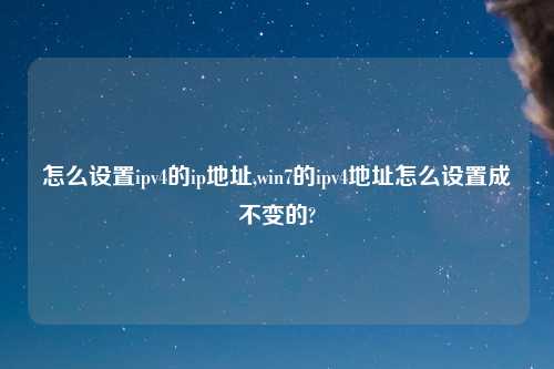 怎么设置ipv4的ip地址,win7的ipv4地址怎么设置成不变的?