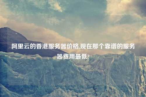 阿里云的香港服务器价格,现在那个靠谱的服务器费用最低?