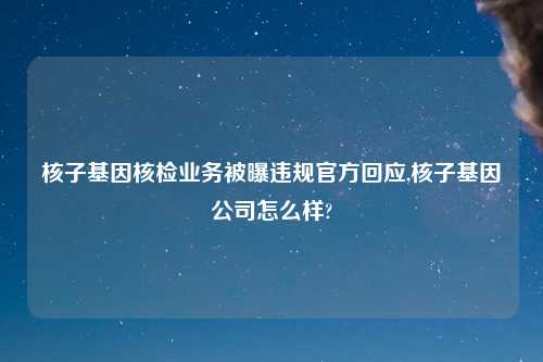 核子基因核检业务被曝违规官方回应,核子基因公司怎么样?