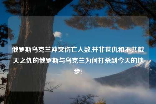 俄罗斯乌克兰冲突伤亡人数,并非世仇和不共戴天之仇的俄罗斯与乌克兰为何打杀到今天的地步?