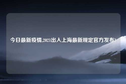今日最新疫情,2021出入上海最新规定官方发布?