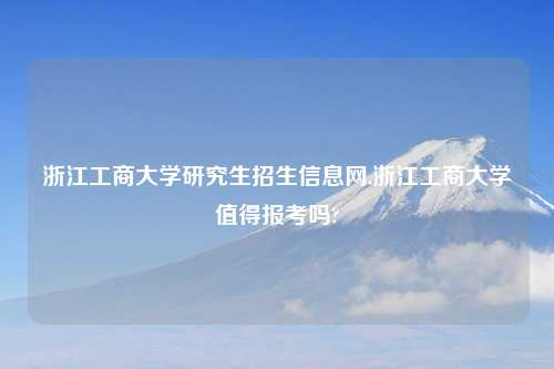 浙江工商大学研究生招生信息网,浙江工商大学值得报考吗?