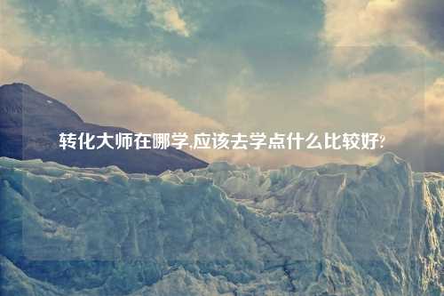 转化大师在哪学,应该去学点什么比较好?