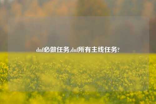 dnf必做任务,dnf所有主线任务?