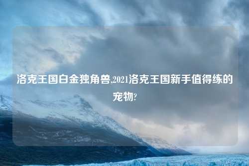 洛克王国白金独角兽,2021洛克王国新手值得练的宠物?