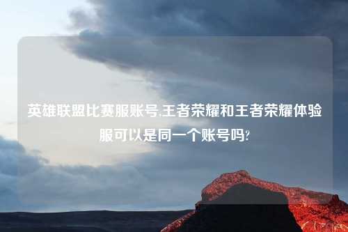 英雄联盟比赛服账号,王者荣耀和王者荣耀体验服可以是同一个账号吗?