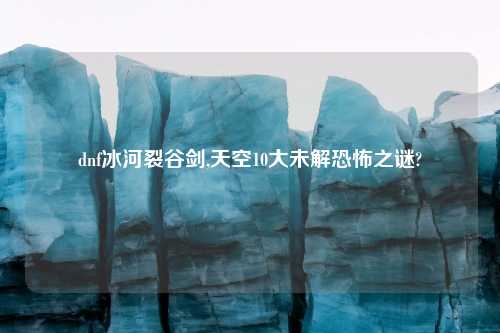dnf冰河裂谷剑,天空10大未解恐怖之谜?