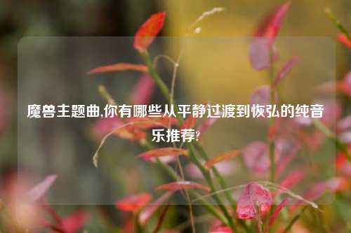 魔兽主题曲,你有哪些从平静过渡到恢弘的纯音乐推荐?