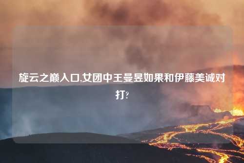 旋云之巅入口,女团中王曼昱如果和伊藤美诚对打?