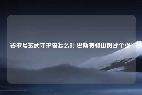 赛尔号玄武守护兽怎么打,巴斯特和山姆哪个强?