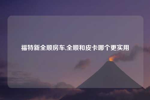 福特新全顺房车,全顺和皮卡哪个更实用