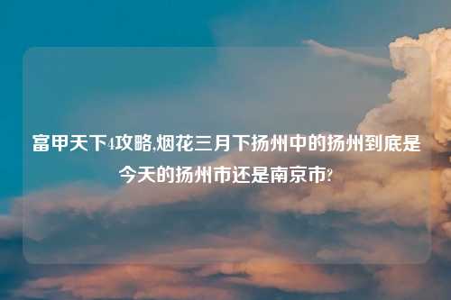 富甲天下4攻略,烟花三月下扬州中的扬州到底是今天的扬州市还是南京市?