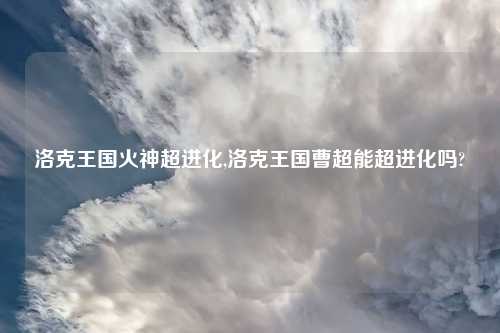 洛克王国火神超进化,洛克王国曹超能超进化吗?