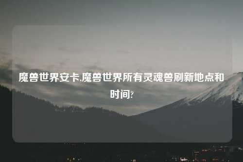 魔兽世界安卡,魔兽世界所有灵魂兽刷新地点和时间?