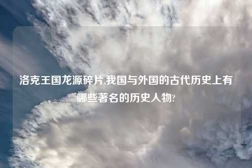 洛克王国龙源碎片,我国与外国的古代历史上有哪些著名的历史人物?