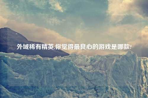 外域稀有精英,你觉得最良心的游戏是哪款?