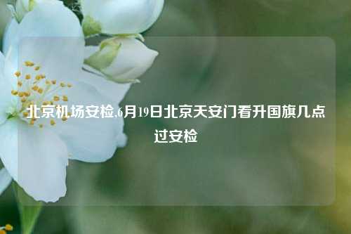 北京机场安检,6月19日北京天安门看升国旗几点过安检