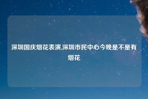 深圳国庆烟花表演,深圳市民中心今晚是不是有烟花