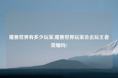 魔兽世界有多少玩家,魔兽世界玩家会去玩王者荣耀吗?