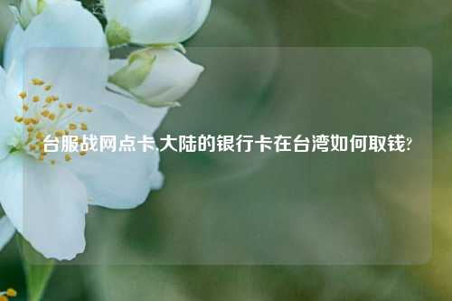 台服战网点卡,大陆的银行卡在台湾如何取钱?
