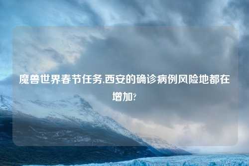 魔兽世界春节任务,西安的确诊病例风险地都在增加?