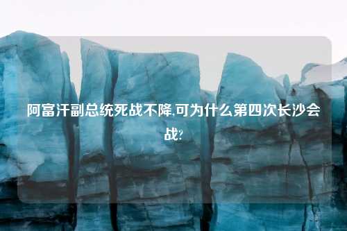 阿富汗副总统死战不降,可为什么第四次长沙会战?