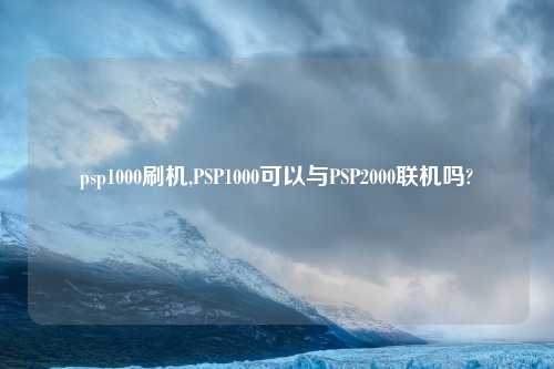 psp1000刷机,PSP1000可以与PSP2000联机吗?
