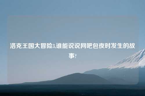 洛克王国大冒险3,谁能说说网吧包夜时发生的故事?