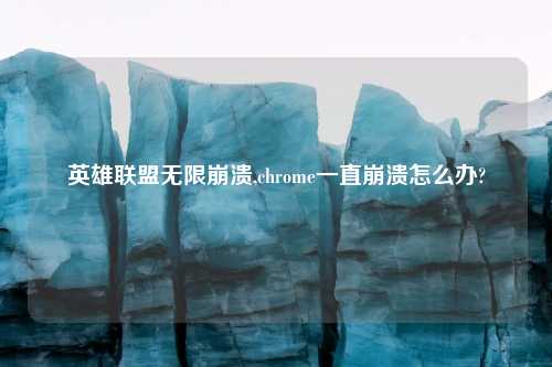 英雄联盟无限崩溃,chrome一直崩溃怎么办?